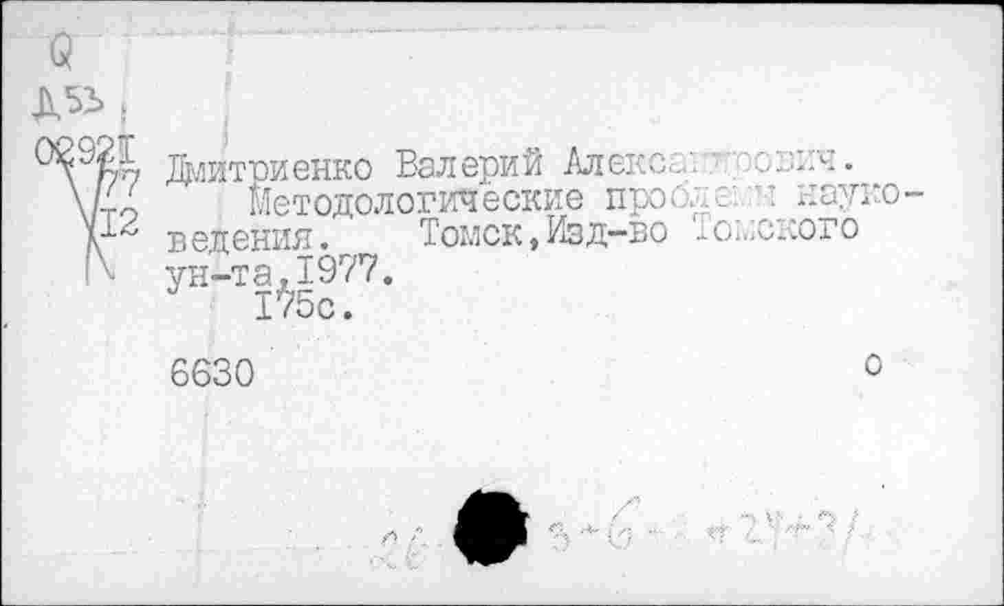 ﻿
Дмитриенко Валерий Алекс.:.', .'■"онич.
Методологические пробле: н науко ведения. Томск,Изд-во юмского ун-та,1977.
1^5о.
6630
о